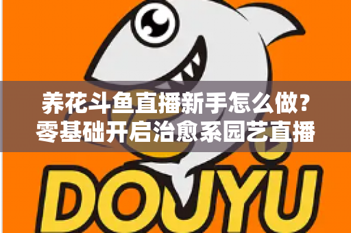 养花斗鱼直播新手怎么做？零基础开启治愈系园艺直播的全流程攻略