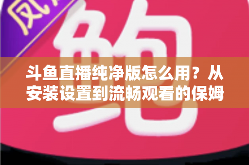 斗鱼直播纯净版怎么用？从安装设置到流畅观看的保姆级教程与避坑指南