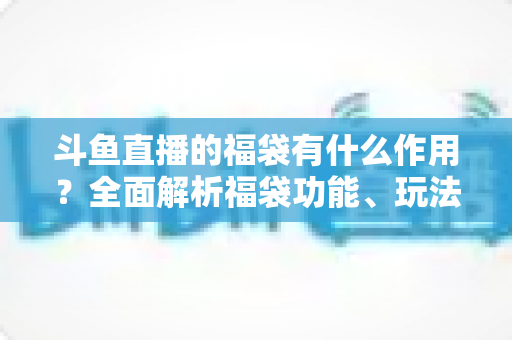 斗鱼直播的福袋有什么作用?全面解析福袋功能、玩法与互动价值全攻略 斗鱼直播的福袋有什么作用?全面解析福袋功能、玩法与互动价值全攻略