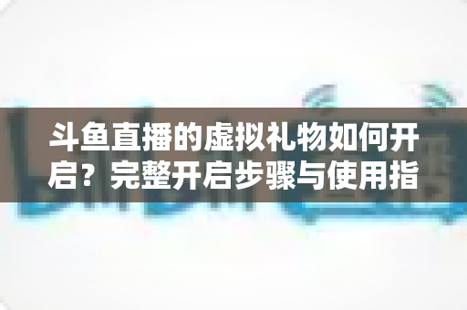 斗鱼直播的虚拟礼物如何开启?完整开启步骤与使用指南一文读懂 斗鱼直播的虚拟礼物如何开启?完整开启步骤与使用指南一文读懂
