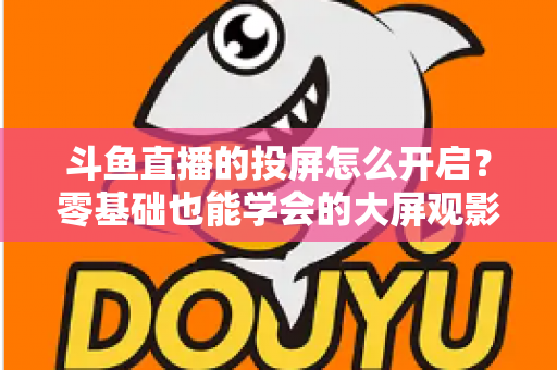 斗鱼直播的投屏怎么开启？零基础也能学会的大屏观影全攻略，手机电视一键连接