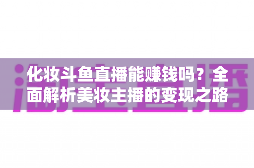 化妆斗鱼直播能赚钱吗?全面解析美妆主播的变现之路与收入真相 化妆斗鱼直播能赚钱吗?全面解析美妆主播的变现之路与收入真相