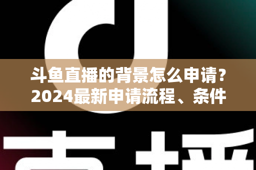 斗鱼直播的背景怎么申请?2024最新申请流程、条件与实操技巧全解析 斗鱼直播的背景怎么申请?2024最新申请流程、条件与实操技巧全解析