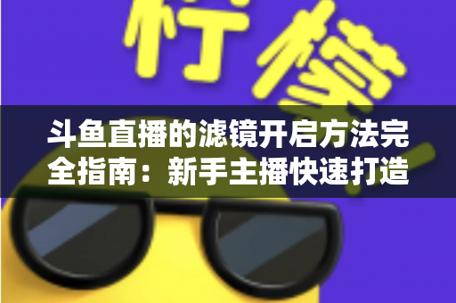 斗鱼直播的滤镜开启方法完全指南:新手主播快速打造高颜值直播画面 斗鱼直播的滤镜开启方法完全指南:新手主播快速打造高颜值直播画面