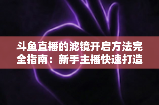 斗鱼直播的滤镜开启方法完全指南：新手主播快速打造高颜值直播画面
