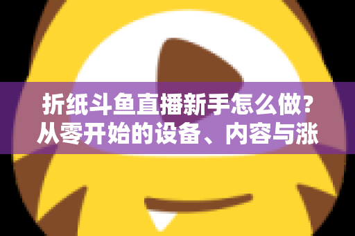 折纸斗鱼直播新手怎么做?从零开始的设备、内容与涨粉全流程实用指南 折纸斗鱼直播新手怎么做?从零开始的设备、内容与涨粉全流程实用指南