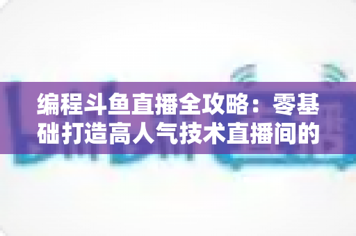 编程斗鱼直播全攻略：零基础打造高人气技术直播间的完整实战指南