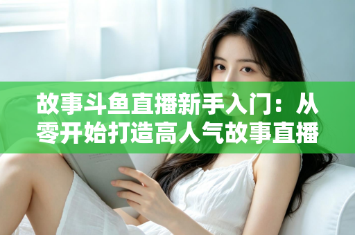 故事斗鱼直播新手入门:从零开始打造高人气故事直播间的完整指南 故事斗鱼直播新手入门:从零开始打造高人气故事直播间的完整指南
