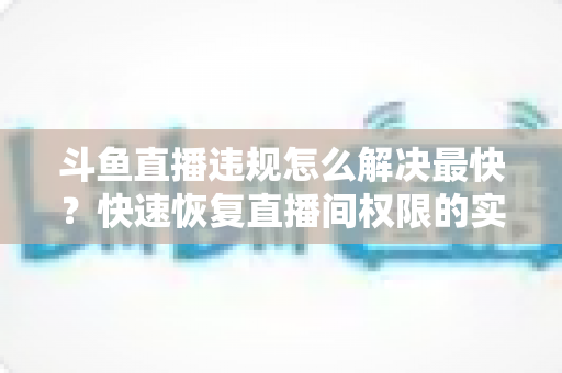 斗鱼直播违规怎么解决最快？快速恢复直播间权限的实用指南