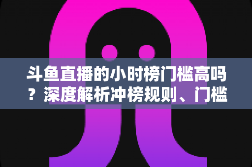 斗鱼直播的小时榜门槛高吗?深度解析冲榜规则、门槛数据与上榜实用攻略 斗鱼直播的小时榜门槛高吗?深度解析冲榜规则、门槛数据与上榜实用攻略