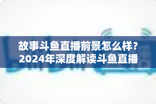 故事斗鱼直播前景怎么样?2024年深度解读斗鱼直播平台的发展现状与未来趋势 故事斗鱼直播前景怎么样?2024年深度解读斗鱼直播平台的发展现状与未来趋势