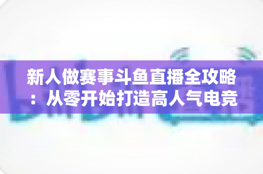 新人做赛事斗鱼直播全攻略：从零开始打造高人气电竞直播间的实用指南
