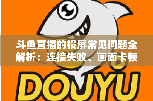斗鱼直播的投屏常见问题全解析：连接失败、画面卡顿、声音异常一站式解决方案指南