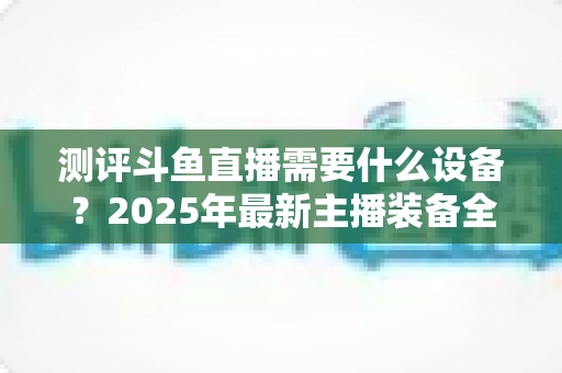 测评斗鱼直播需要什么设备？2025年最新主播装备全攻略：从入门到专业级配置一网打尽