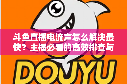 斗鱼直播电流声怎么解决最快?主播必看的高效排查与处理全攻略 斗鱼直播电流声怎么解决最快?主播必看的高效排查与处理全攻略
