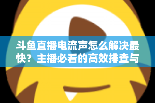 斗鱼直播电流声怎么解决最快?主播必看的高效排查与处理全攻略 斗鱼直播电流声怎么解决最快?主播必看的高效排查与处理全攻略