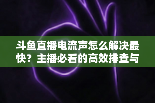 斗鱼直播电流声怎么解决最快？主播必看的高效排查与处理全攻略