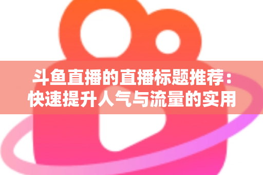 斗鱼直播的直播标题推荐:快速提升人气与流量的实用指南 斗鱼直播的直播标题推荐:快速提升人气与流量的实用指南
