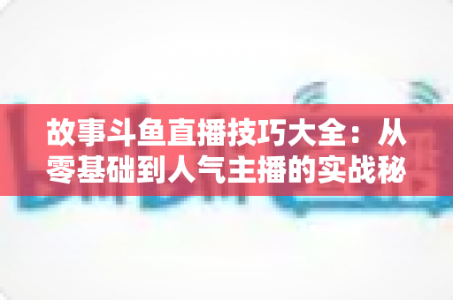 故事斗鱼直播技巧大全：从零基础到人气主播的实战秘籍