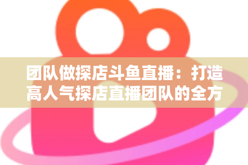 团队做探店斗鱼直播：打造高人气探店直播团队的全方位实战指南
