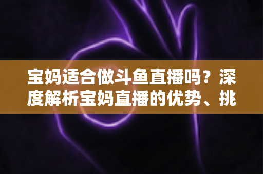 宝妈适合做斗鱼直播吗？深度解析宝妈直播的优势、挑战与实操建议