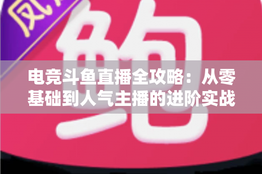 电竞斗鱼直播全攻略：从零基础到人气主播的进阶实战手册