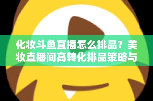化妆斗鱼直播怎么排品？美妆直播间高转化排品策略与实战技巧全解析