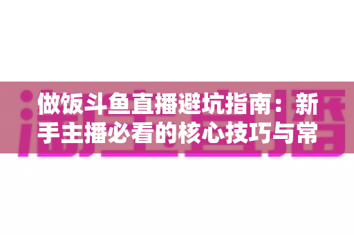 做饭斗鱼直播避坑指南:新手主播必看的核心技巧与常见误区解析 做饭斗鱼直播避坑指南:新手主播必看的核心技巧与常见误区解析