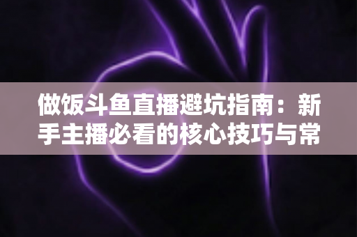 做饭斗鱼直播避坑指南：新手主播必看的核心技巧与常见误区解析