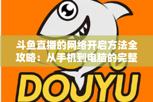 斗鱼直播的网络开启方法全攻略：从手机到电脑的完整网络配置与优化指南