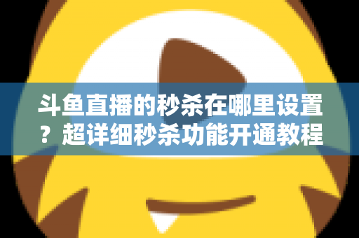 斗鱼直播的秒杀在哪里设置？超详细秒杀功能开通教程与运营技巧全解析