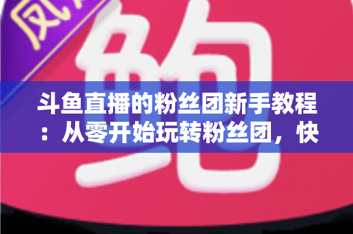 斗鱼直播的粉丝团新手教程：从零开始玩转粉丝团，快速提升亲密度