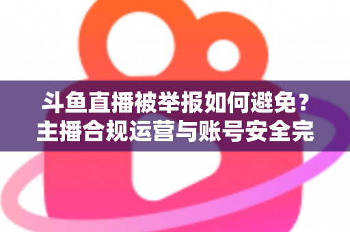 斗鱼直播被举报如何避免？主播合规运营与账号安全完全指南