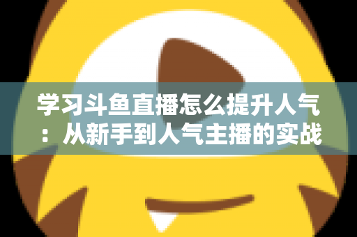 学习斗鱼直播怎么提升人气：从新手到人气主播的实战运营指南