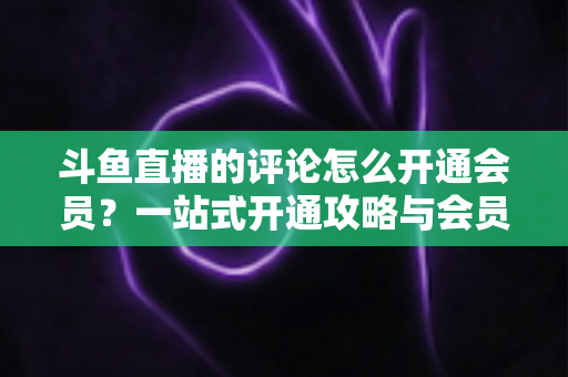 斗鱼直播的评论怎么开通会员?一站式开通攻略与会员权益全解析 斗鱼直播的评论怎么开通会员?一站式开通攻略与会员权益全解析