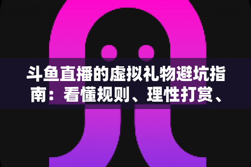 斗鱼直播的虚拟礼物避坑指南：看懂规则、理性打赏、守住钱包的全攻略