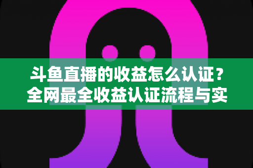 斗鱼直播的收益怎么认证?全网最全收益认证流程与实操指南 斗鱼直播的收益怎么认证?全网最全收益认证流程与实操指南