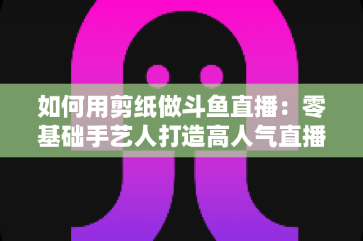 如何用剪纸做斗鱼直播:零基础手艺人打造高人气直播间的完整实战指南 如何用剪纸做斗鱼直播:零基础手艺人打造高人气直播间的完整实战指南