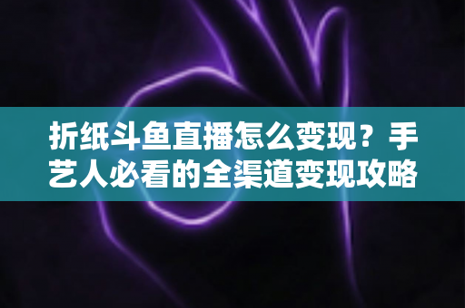 折纸斗鱼直播怎么变现?手艺人必看的全渠道变现攻略与实操指南 折纸斗鱼直播怎么变现?手艺人必看的全渠道变现攻略与实操指南