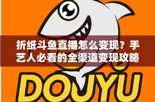 折纸斗鱼直播怎么变现?手艺人必看的全渠道变现攻略与实操指南 折纸斗鱼直播怎么变现?手艺人必看的全渠道变现攻略与实操指南