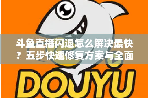 斗鱼直播闪退怎么解决最快？五步快速修复方案与全面排查指南助你畅享直播