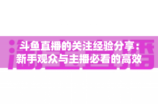 斗鱼直播的关注经验分享:新手观众与主播必看的高效涨粉指南 斗鱼直播的关注经验分享:新手观众与主播必看的高效涨粉指南