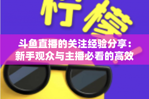 斗鱼直播的关注经验分享:新手观众与主播必看的高效涨粉指南 斗鱼直播的关注经验分享:新手观众与主播必看的高效涨粉指南