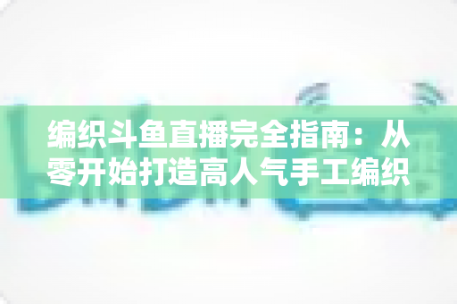 编织斗鱼直播完全指南：从零开始打造高人气手工编织直播间