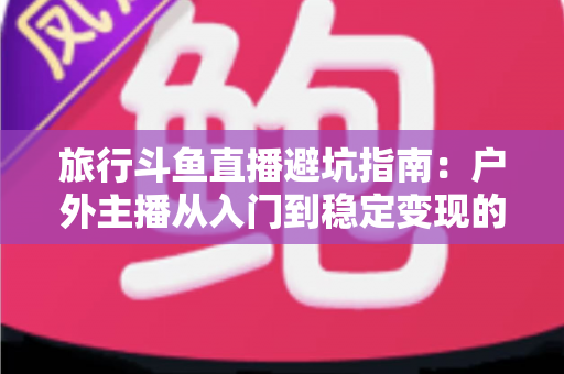 旅行斗鱼直播避坑指南:户外主播从入门到稳定变现的全流程避雷手册 旅行斗鱼直播避坑指南:户外主播从入门到稳定变现的全流程避雷手册