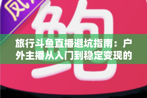 旅行斗鱼直播避坑指南：户外主播从入门到稳定变现的全流程避雷手册