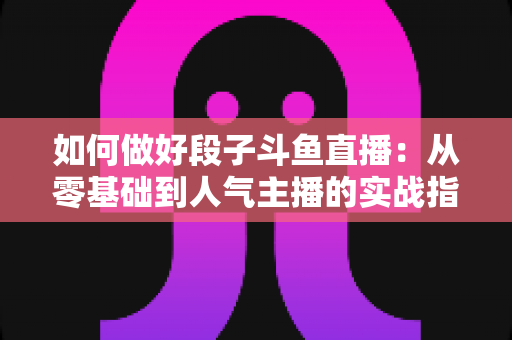 如何做好段子斗鱼直播：从零基础到人气主播的实战指南