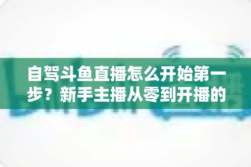 自驾斗鱼直播怎么开始第一步?新手主播从零到开播的完整实战指南 自驾斗鱼直播怎么开始第一步?新手主播从零到开播的完整实战指南