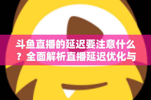 斗鱼直播的延迟要注意什么?全面解析直播延迟优化与观看体验提升指南 斗鱼直播的延迟要注意什么?全面解析直播延迟优化与观看体验提升指南