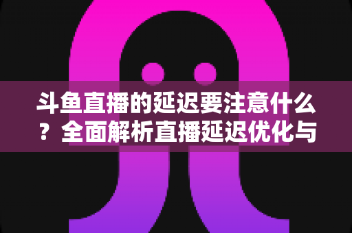 斗鱼直播的延迟要注意什么?全面解析直播延迟优化与观看体验提升指南 斗鱼直播的延迟要注意什么?全面解析直播延迟优化与观看体验提升指南